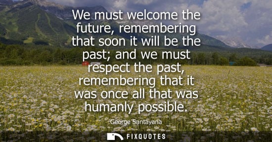 Small: George Santayana - We must welcome the future, remembering that soon it will be the past and we must respect t