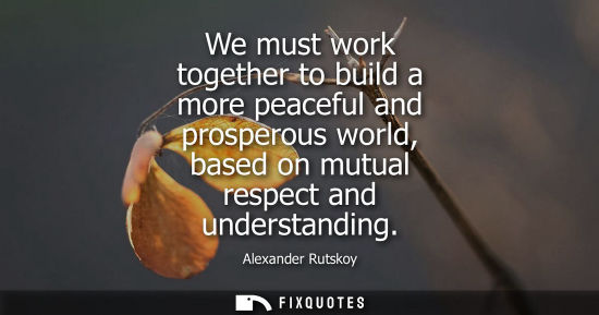 Small: We must work together to build a more peaceful and prosperous world, based on mutual respect and understanding