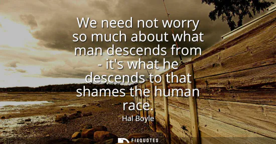 Small: We need not worry so much about what man descends from - its what he descends to that shames the human race