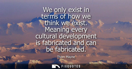 Small: We only exist in terms of how we think we exist. Meaning every cultural development is fabricated and c