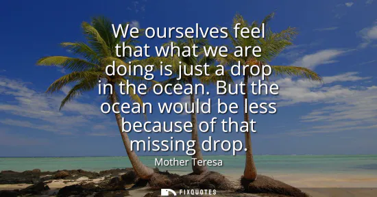 Small: We ourselves feel that what we are doing is just a drop in the ocean. But the ocean would be less because of t