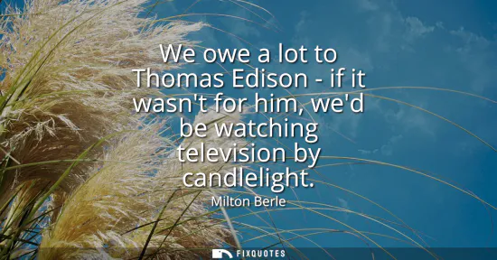 Small: We owe a lot to Thomas Edison - if it wasnt for him, wed be watching television by candlelight