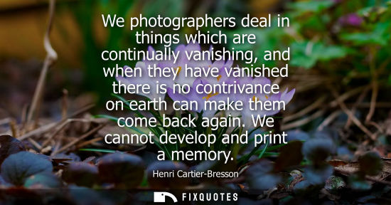 Small: We photographers deal in things which are continually vanishing, and when they have vanished there is n