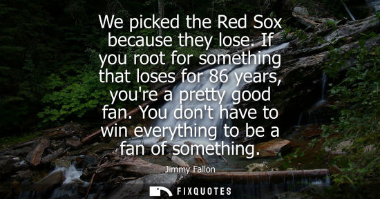 Small: We picked the Red Sox because they lose. If you root for something that loses for 86 years, youre a pre