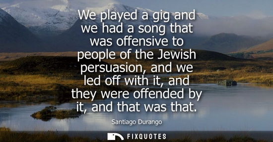 Small: We played a gig and we had a song that was offensive to people of the Jewish persuasion, and we led off