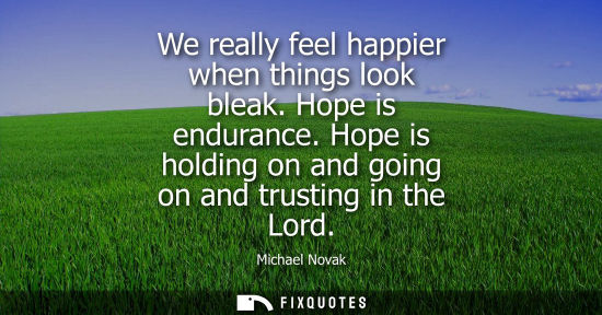 Small: We really feel happier when things look bleak. Hope is endurance. Hope is holding on and going on and t