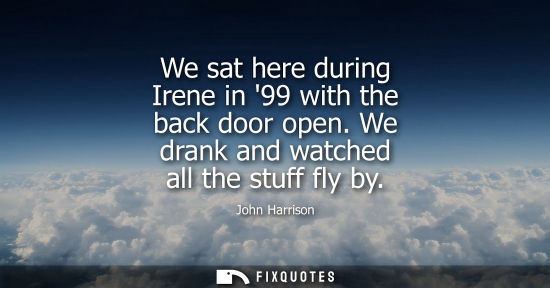 Small: We sat here during Irene in 99 with the back door open. We drank and watched all the stuff fly by