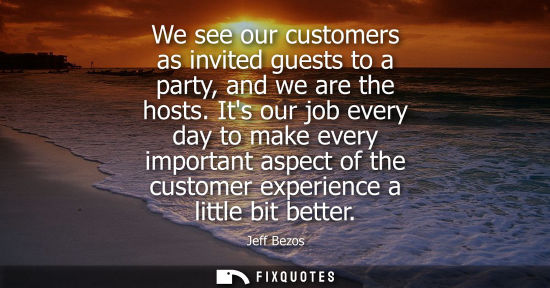 Small: We see our customers as invited guests to a party, and we are the hosts. Its our job every day to make 