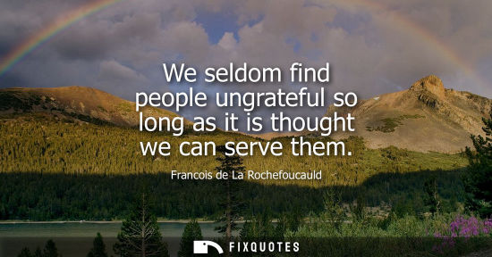 Small: We seldom find people ungrateful so long as it is thought we can serve them