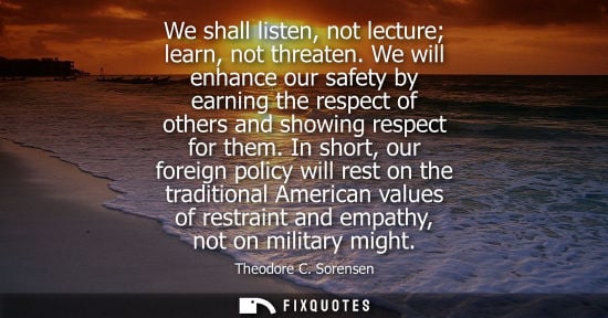Small: We shall listen, not lecture learn, not threaten. We will enhance our safety by earning the respect of 