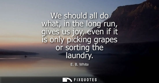 Small: E. B. White: We should all do what, in the long run, gives us joy, even if it is only picking grapes or sortin