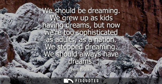 Small: We should be dreaming. We grew up as kids having dreams, but now were too sophisticated as adults, as a