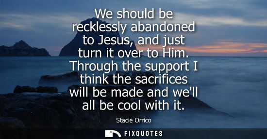 Small: We should be recklessly abandoned to Jesus, and just turn it over to Him. Through the support I think t