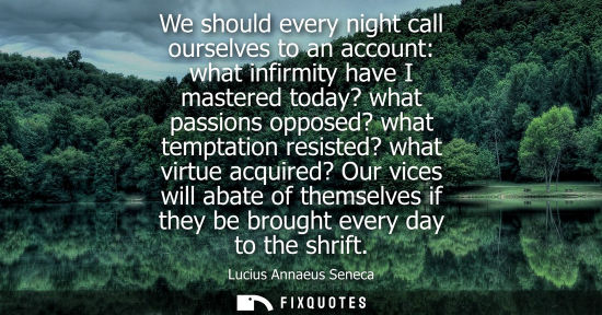 Small: We should every night call ourselves to an account: what infirmity have I mastered today? what passions oppose