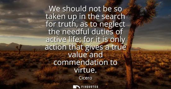 Small: We should not be so taken up in the search for truth, as to neglect the needful duties of active life for it i