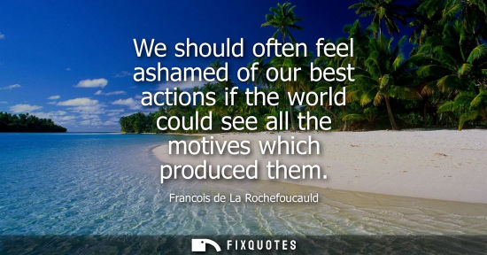Small: We should often feel ashamed of our best actions if the world could see all the motives which produced 