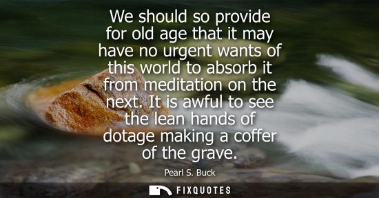 Small: We should so provide for old age that it may have no urgent wants of this world to absorb it from meditation o