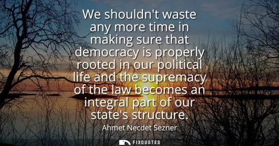 Small: We shouldnt waste any more time in making sure that democracy is properly rooted in our political life and the