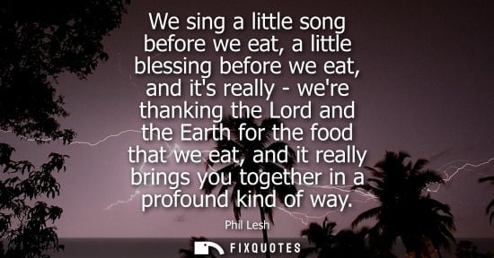 Small: We sing a little song before we eat, a little blessing before we eat, and its really - were thanking th