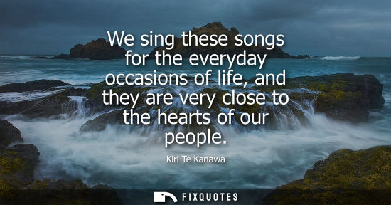 Small: We sing these songs for the everyday occasions of life, and they are very close to the hearts of our pe