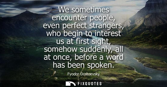Small: We sometimes encounter people, even perfect strangers, who begin to interest us at first sight, somehow