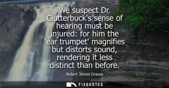 Small: We suspect Dr. Clutterbucks sense of hearing must be injured: for him the ear trumpet magnifies but dis