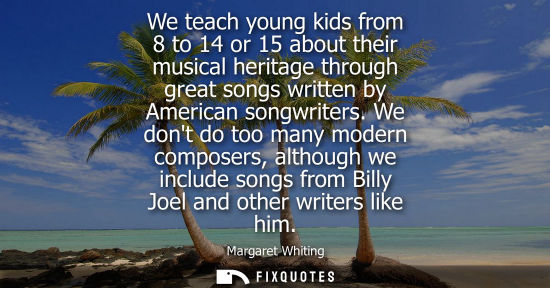 Small: We teach young kids from 8 to 14 or 15 about their musical heritage through great songs written by Amer