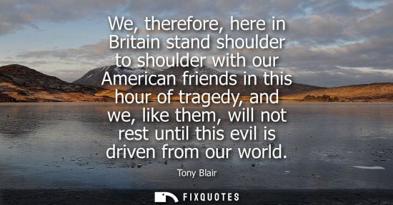Small: We, therefore, here in Britain stand shoulder to shoulder with our American friends in this hour of tra