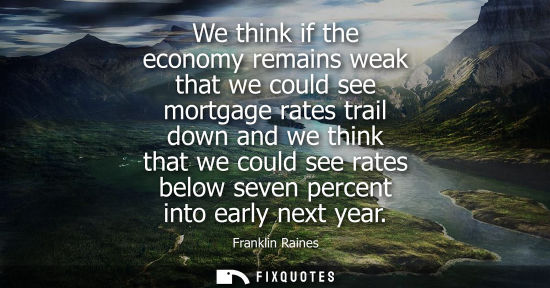 Small: We think if the economy remains weak that we could see mortgage rates trail down and we think that we c