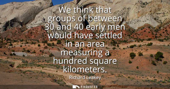 Small: We think that groups of between 30 and 40 early men would have settled in an area measuring a hundred square k