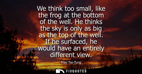 Small: We think too small, like the frog at the bottom of the well. He thinks the sky is only as big as the top of th
