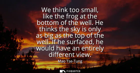 Small: We think too small, like the frog at the bottom of the well. He thinks the sky is only as big as the top of th