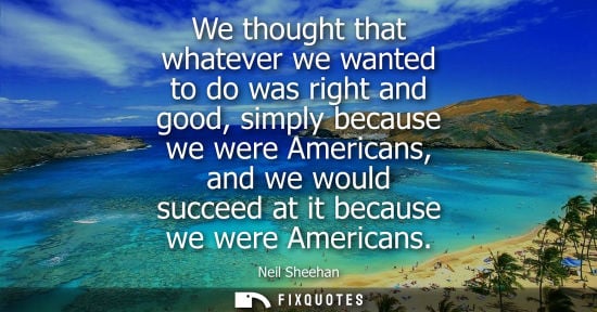 Small: We thought that whatever we wanted to do was right and good, simply because we were Americans, and we w