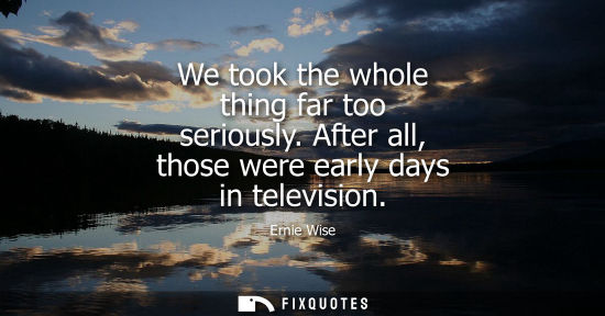Small: We took the whole thing far too seriously. After all, those were early days in television