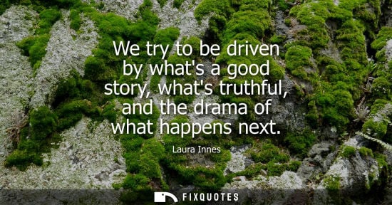 Small: We try to be driven by whats a good story, whats truthful, and the drama of what happens next