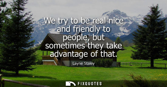 Small: We try to be real nice and friendly to people, but sometimes they take advantage of that
