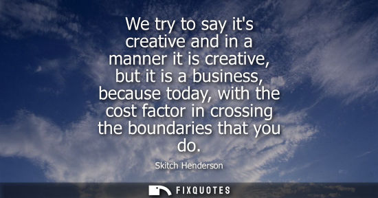Small: We try to say its creative and in a manner it is creative, but it is a business, because today, with th