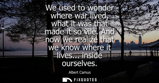 Small: We used to wonder where war lived, what it was that made it so vile. And now we realize that we know wh