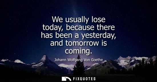 Small: We usually lose today, because there has been a yesterday, and tomorrow is coming - Johann Wolfgang Von Goethe
