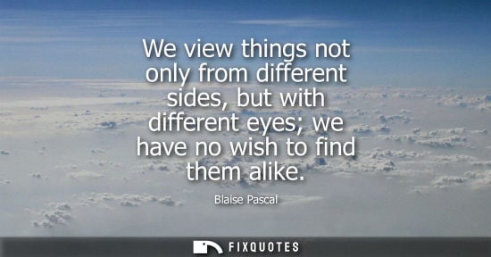 Small: We view things not only from different sides, but with different eyes we have no wish to find them alike - Bla