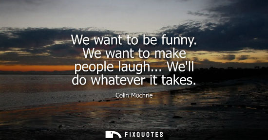 Small: We want to be funny. We want to make people laugh... Well do whatever it takes