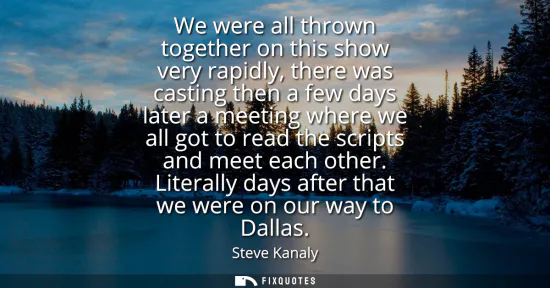 Small: We were all thrown together on this show very rapidly, there was casting then a few days later a meeting where