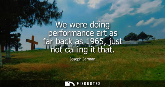 Small: We were doing performance art as far back as 1965, just not calling it that