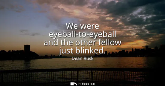Small: We were eyeball-to-eyeball and the other fellow just blinked
