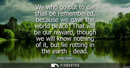Small: Philip Gibbs: We who go out to die shall be remembered, because we gave the world peace. That will be our rewa