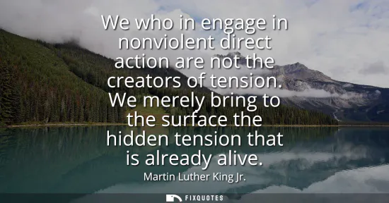 Small: We who in engage in nonviolent direct action are not the creators of tension. We merely bring to the surface t