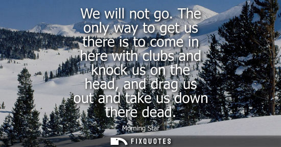 Small: We will not go. The only way to get us there is to come in here with clubs and knock us on the head, an