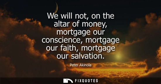 Small: We will not, on the altar of money, mortgage our conscience, mortgage our faith, mortgage our salvation