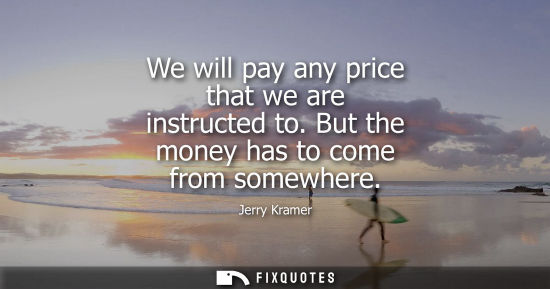 Small: We will pay any price that we are instructed to. But the money has to come from somewhere