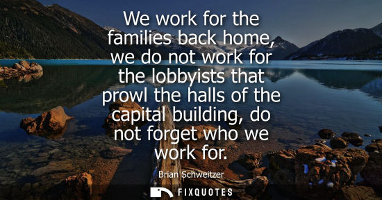 Small: We work for the families back home, we do not work for the lobbyists that prowl the halls of the capita